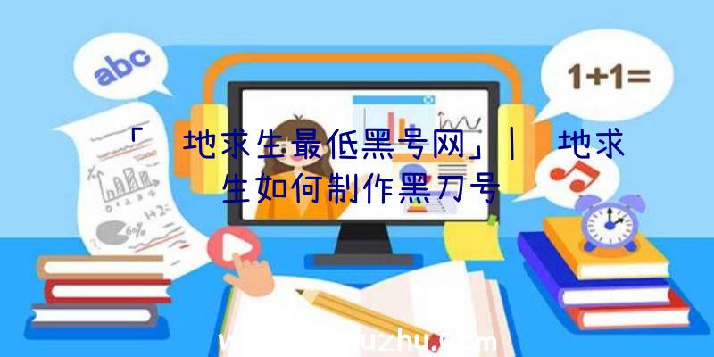 「绝地求生最低黑号网」|绝地求生如何制作黑刀号